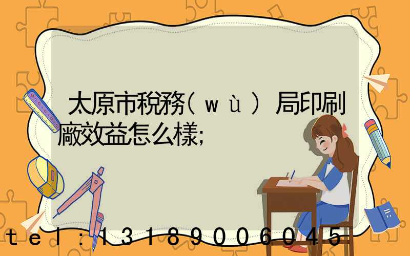 太原市稅務(wù)局印刷廠效益怎么樣